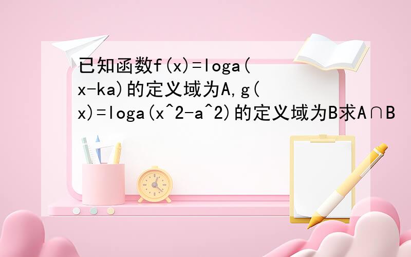 已知函数f(x)=loga(x-ka)的定义域为A,g(x)=loga(x^2-a^2)的定义域为B求A∩B