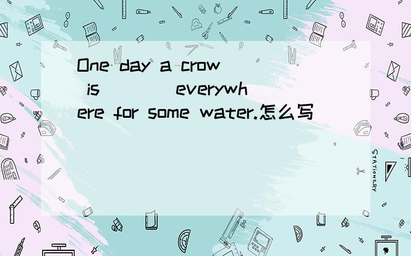 One day a crow is____everywhere for some water.怎么写