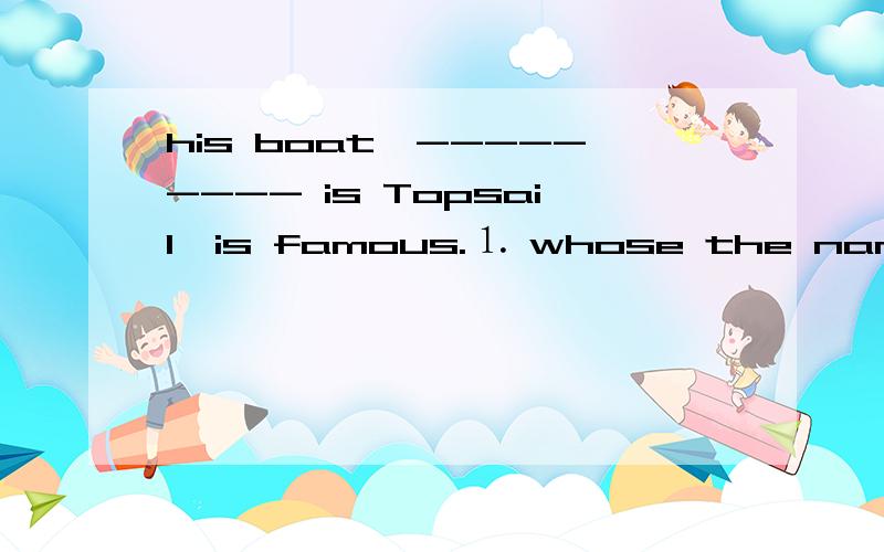 his boat,--------- is Topsail,is famous.⒈ whose the name ⒉ the whose name ⒊ of whom the name ⒋ the name of which 请帮我选择一下,并帮我翻译,再说明选择的原因,