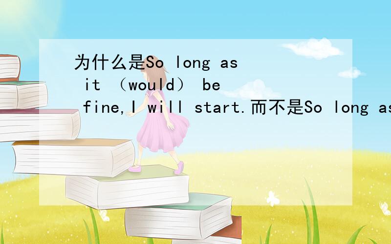 为什么是So long as it （would） be fine,I will start.而不是So long as it（will） be fine...而不是So long as it（will） be fine,I will start.