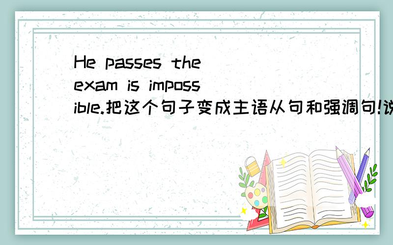 He passes the exam is impossible.把这个句子变成主语从句和强调句!说明差别在哪里
