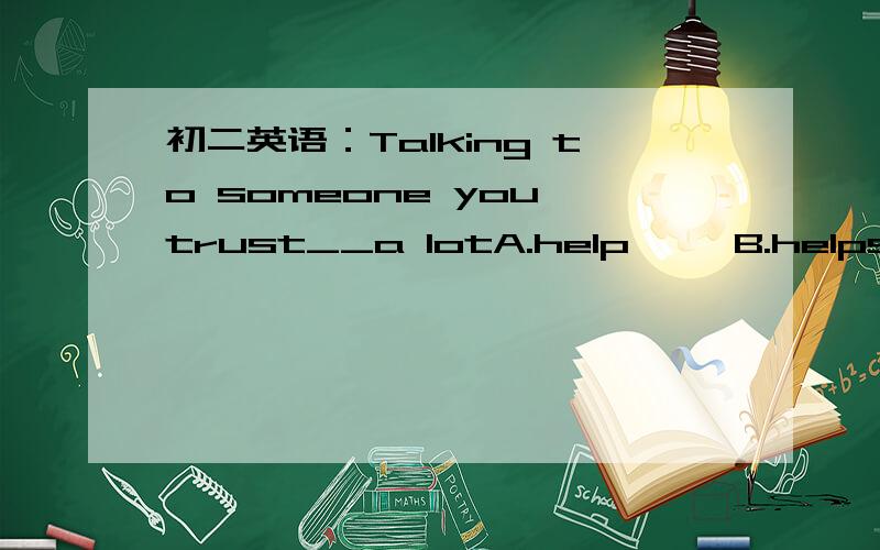 初二英语：Talking to someone you trust__a lotA.help     B.helps     C.helping     D.to help请简单说明理由,谢谢!