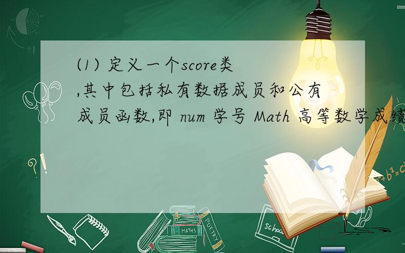 (1) 定义一个score类,其中包括私有数据成员和公有成员函数,即 num 学号 Math 高等数学成绩 English 英语