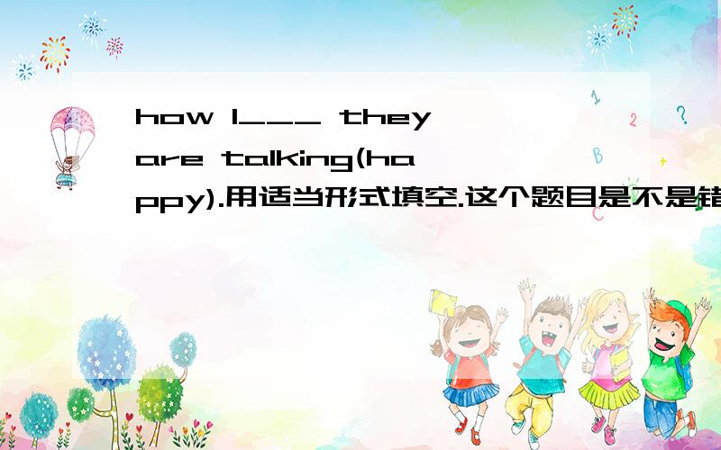 how I___ they are talking(happy).用适当形式填空.这个题目是不是错了呢?