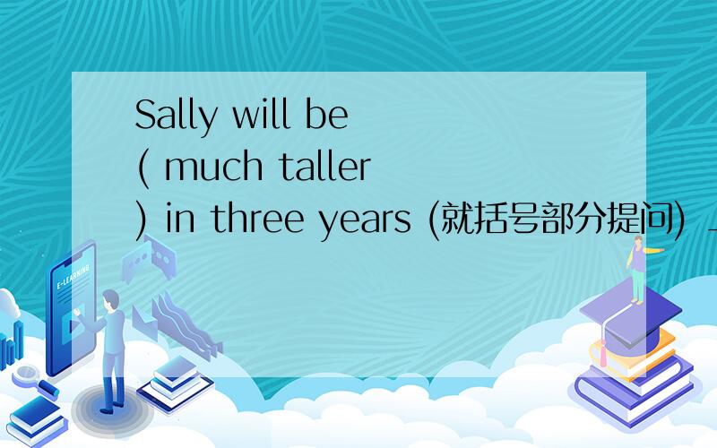 Sally will be ( much taller ) in three years (就括号部分提问) ___ ___ Sally ___ ___ in three years?