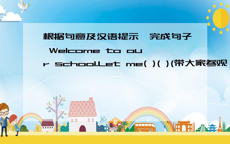 根据句意及汉语提示,完成句子 Welcome to our school.Let me( )( )(带大家参观）it.