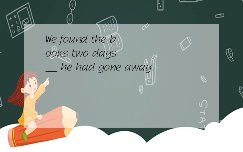 We found the books two days __ he had gone away.