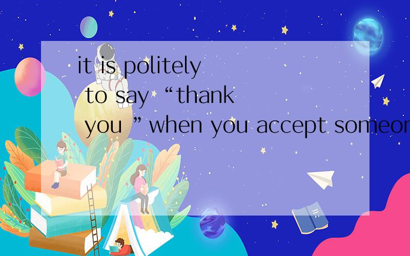 it is politely to say “thank you ”when you accept someone's help.politely怎么用