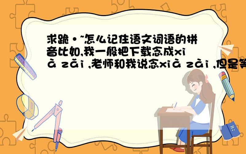 求跪·~怎么记住语文词语的拼音比如,我一般把下载念成xià zǎi ,老师和我说念xià zài ,但是等到下一次做题的时候,我就不知道到底是念xià zǎi 还是xià zài,怎么办,我不光光这个词纠结,其它的