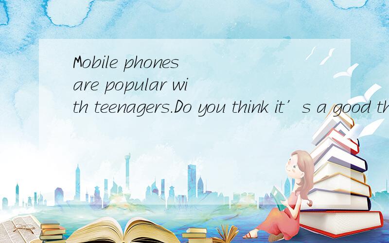 Mobile phones are popular with teenagers.Do you think it’s a good thing?(Why or why not?)口试题.100左右吧.