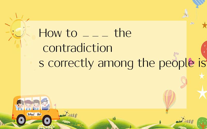 How to ___ the contradictions correctly among the people is the key to ……How to ___ the contradictions correctly among the people is the key to develop steadily.A.deal B.handle C.hang D.do