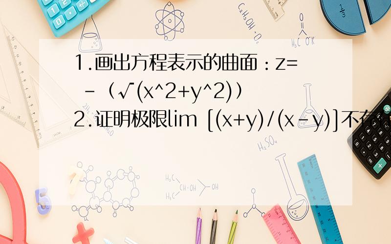 1.画出方程表示的曲面：z= -（√(x^2+y^2)）2.证明极限lim [(x+y)/(x-y)]不存在x→0,y→03.求函数极限lim[(x+y)sin(1/x^2+y^2)],lim[(xy)/（√（xy+1））-1]x→0,y→0 x→0,y→0