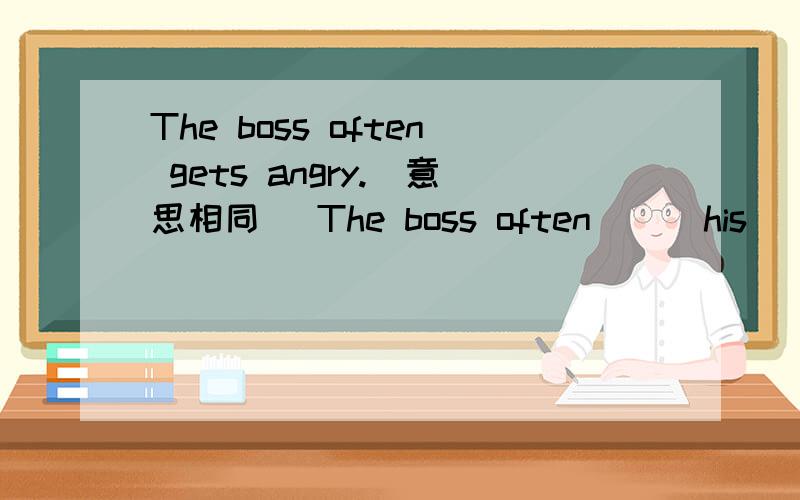 The boss often gets angry.(意思相同) The boss often __ his ___
