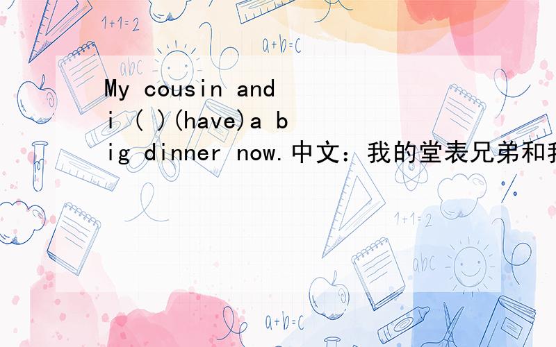 My cousin and i ( )(have)a big dinner now.中文：我的堂表兄弟和我吃了一顿丰盛的晚餐.请各位高手帮助我填入have的正确形式!