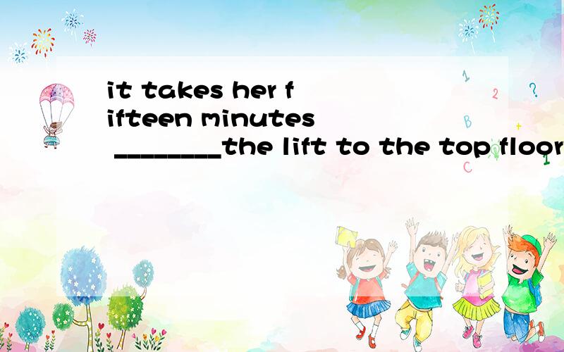it takes her fifteen minutes ________the lift to the top floorto taketo havetakehave四选一