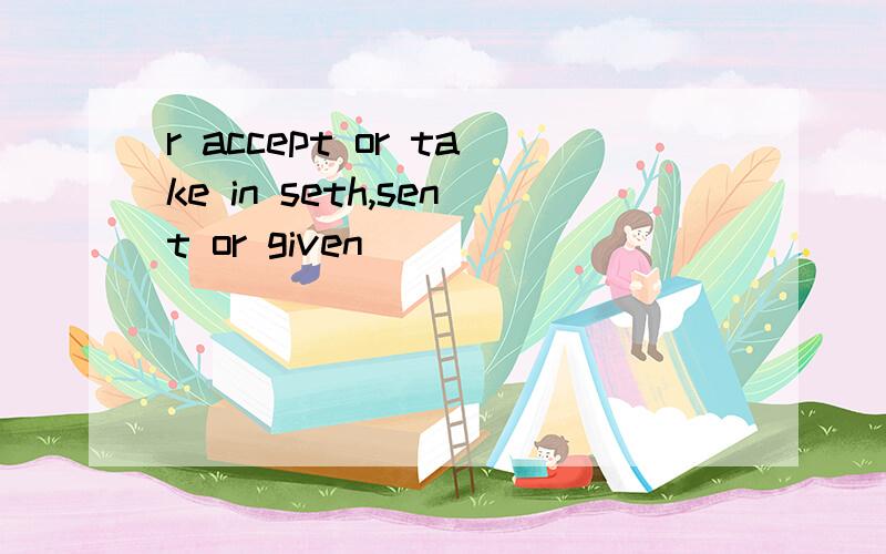 r accept or take in seth,sent or given