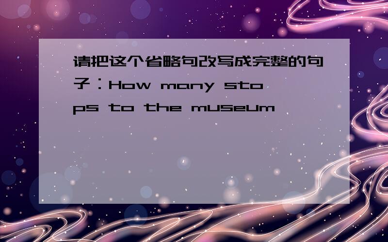 请把这个省略句改写成完整的句子：How many stops to the museum