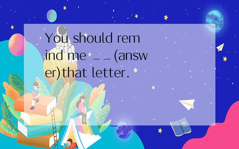 You should remind me __(answer)that letter.