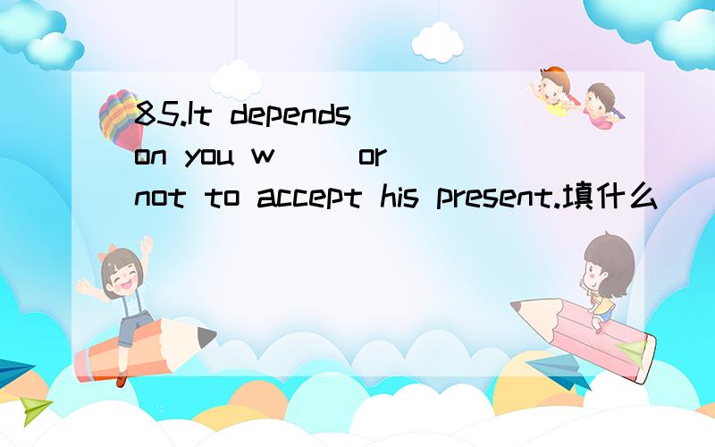 85.It depends on you w__ or not to accept his present.填什么