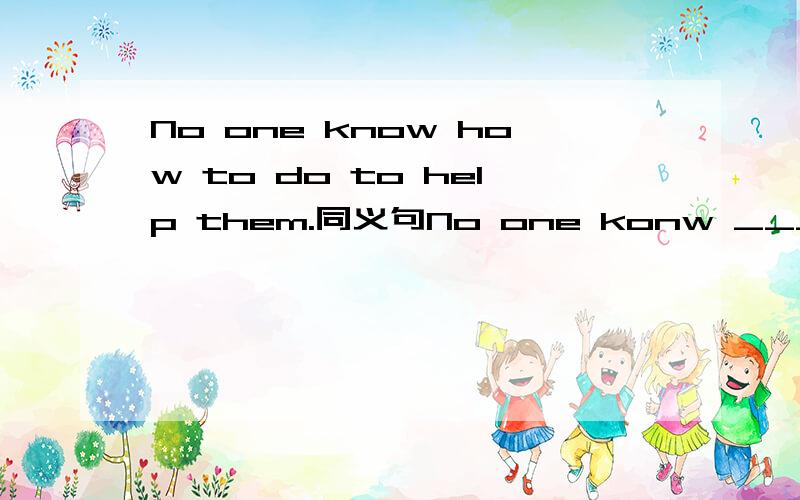 No one know how to do to help them.同义句No one konw ____ ____ ____ help them.