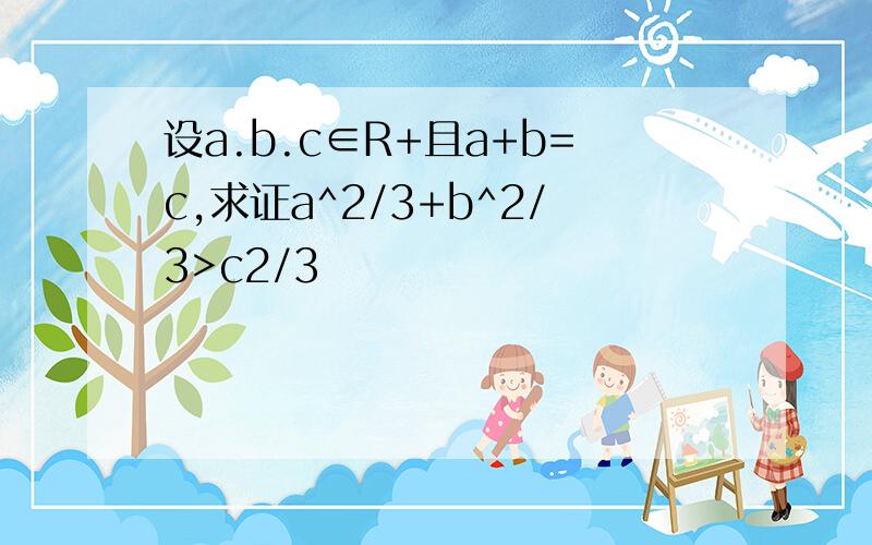 设a.b.c∈R+且a+b=c,求证a^2/3+b^2/3>c2/3