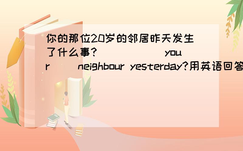 你的那位20岁的邻居昨天发生了什么事?（）（）（）your ()neighbour yesterday?用英语回答!（7b unit 5的知识）急!