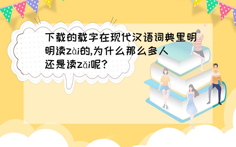 下载的载字在现代汉语词典里明明读zài的,为什么那么多人还是读zǎi呢?
