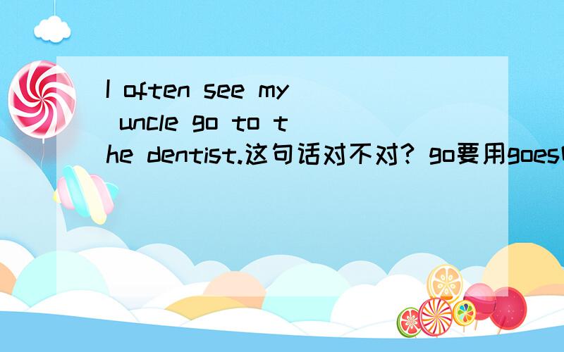 I often see my uncle go to the dentist.这句话对不对? go要用goes吗?