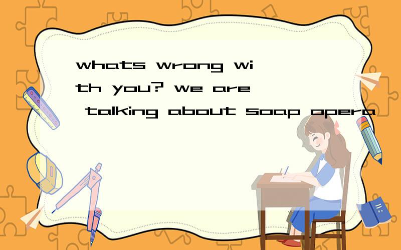 whats wrong with you? we are talking about soap opera, not the history, okay? 是什么意思