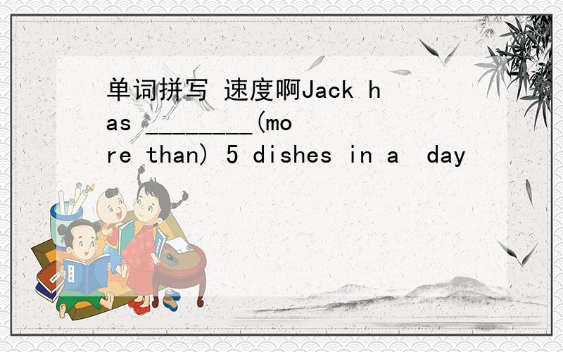 单词拼写 速度啊Jack has ________(more than) 5 dishes in a  day