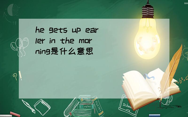 he gets up earler in the morning是什么意思