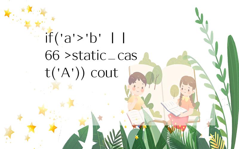 if('a'>'b' || 66 >static_cast('A')) cout