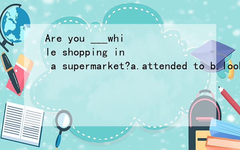 Are you ___while shopping in a supermarket?a.attended to b.look around c.taken careA 其他2项也有留意,注意的意思?分析下
