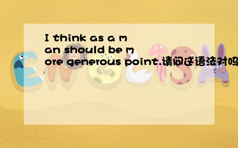 I think as a man should be more generous point.请问这语法对吗?