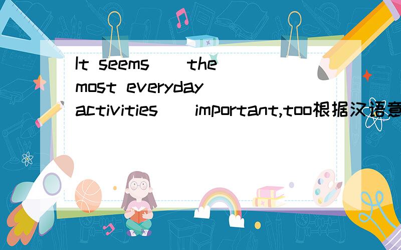 It seems__the most everyday activities__important,too根据汉语意思填空（最平常的活动似乎也很重要）