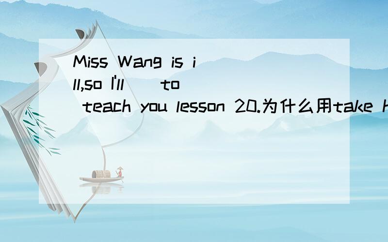 Miss Wang is ill,so I'll__to teach you lesson 20.为什么用take her place而不用take place of hers