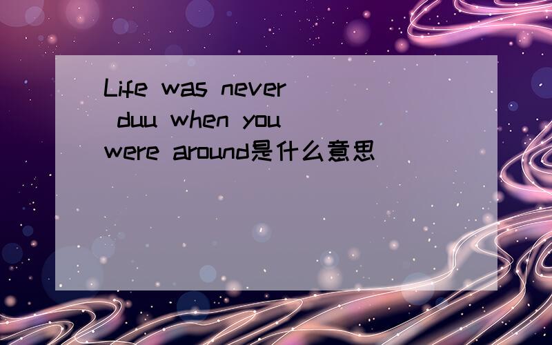 Life was never duu when you were around是什么意思