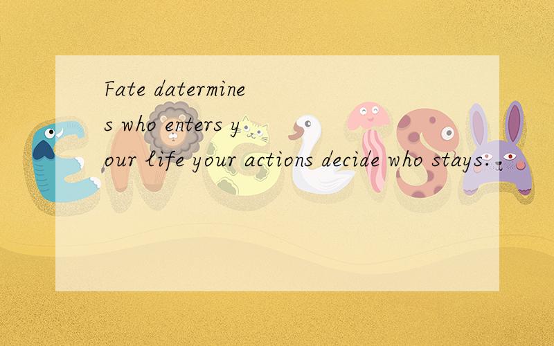 Fate datermines who enters your life your actions decide who stays.