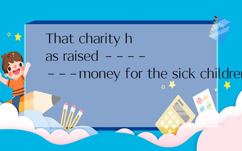 That charity has raised -------money for the sick children who come from the poor family ,How great It is eveyone＇s duty to help the people in need A; many B ;dozens of C ; a large amount of