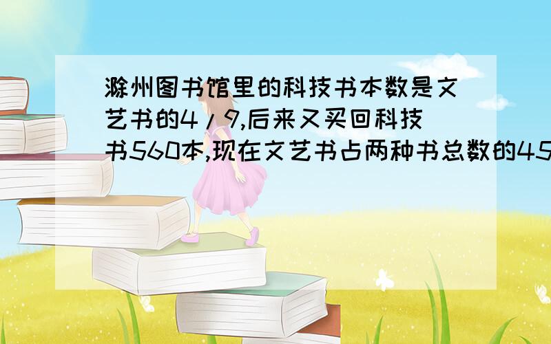 滁州图书馆里的科技书本数是文艺书的4/9,后来又买回科技书560本,现在文艺书占两种书总数的45%.现在两种书一共有多少本?
