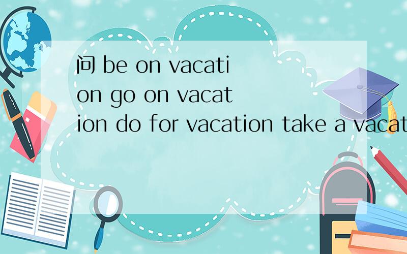 问 be on vacation go on vacation do for vacation take a vacation go for vacation等有什么区别,顺便问：What are you doing for vacation？与What are you doing on vacation？有何区别？