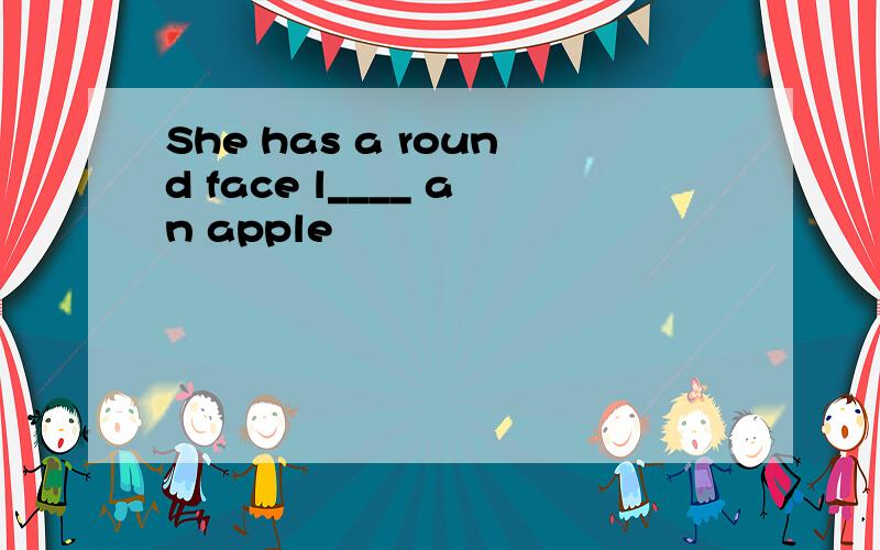 She has a round face l____ an apple