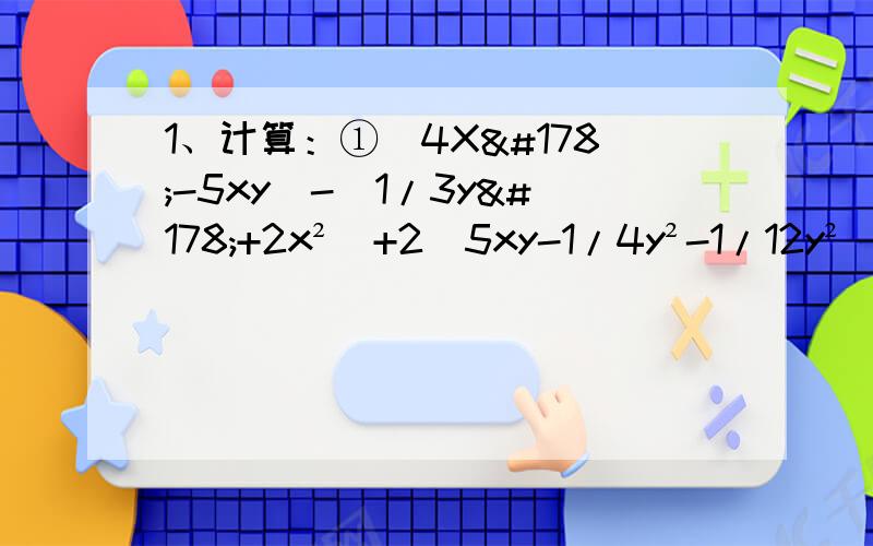 1、计算：①（4X²-5xy）-（1/3y²+2x²）+2（5xy-1/4y²-1/12y²）2、先化简,再求值：①（2a²-b）-（a²-4b）-（b+c）,其中a=1/3,b=1/2,c=1②2（x的立方-2y²）-（x-2y）-（x-3y²+2x的