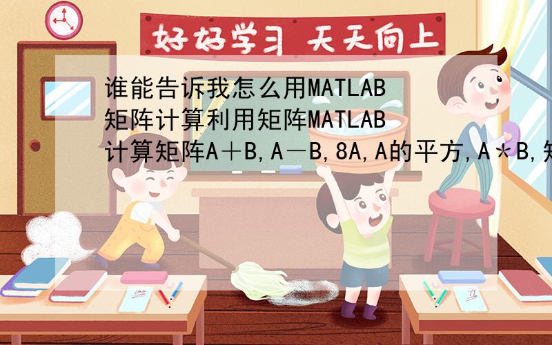 谁能告诉我怎么用MATLAB矩阵计算利用矩阵MATLAB计算矩阵A＋B,A－B,8A,A的平方,A＊B,矩阵A的逆．我是刚学的,不太会,