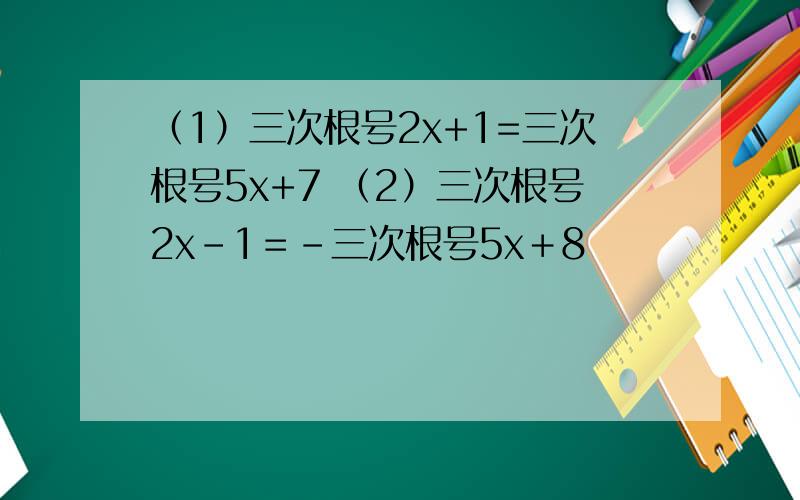 （1）三次根号2x+1=三次根号5x+7 （2）三次根号2x-1＝-三次根号5x＋8