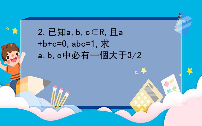 2.已知a,b,c∈R,且a+b+c=0,abc=1,求a,b,c中必有一個大于3/2