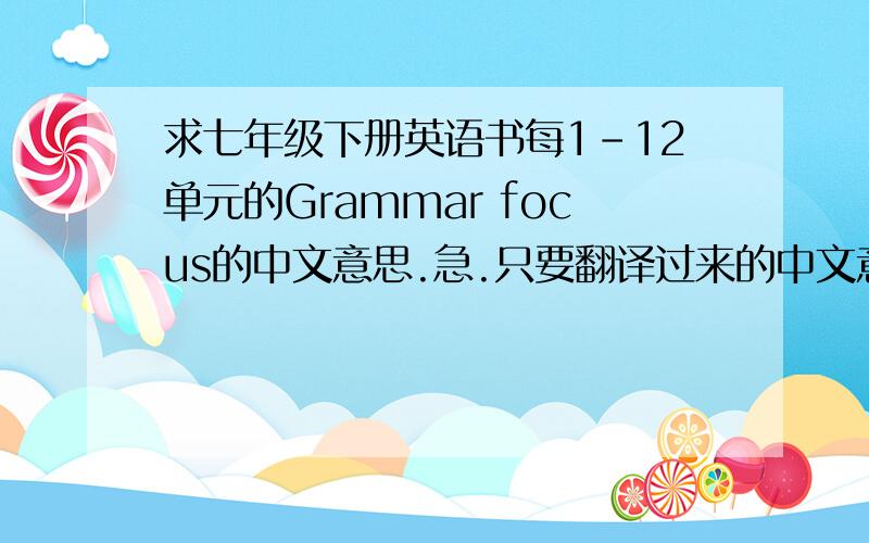 求七年级下册英语书每1-12单元的Grammar focus的中文意思.急.只要翻译过来的中文意思就是了.其他不用.顺序标好哦