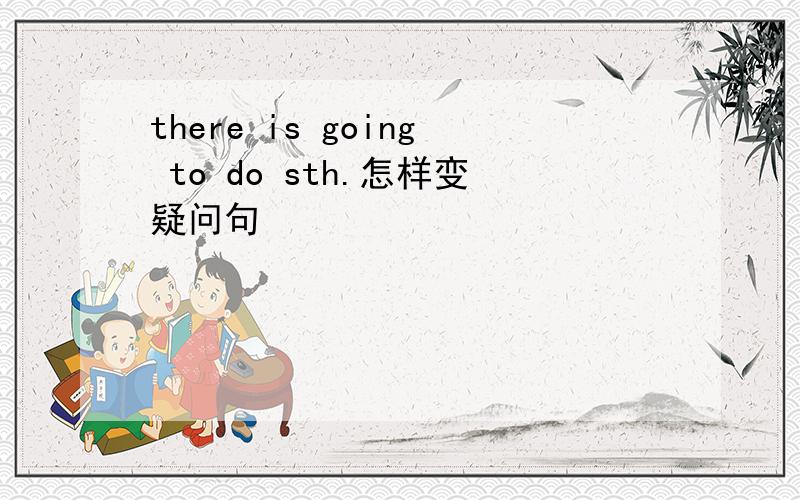 there is going to do sth.怎样变疑问句