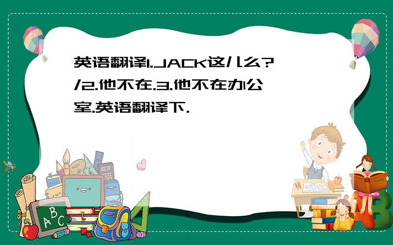 英语翻译1.JACK这儿么?/2.他不在.3.他不在办公室.英语翻译下.