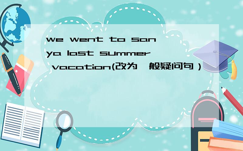 we went to sanya last summer vacation(改为一般疑问句）